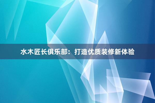 水木匠长俱乐部：打造优质装修新体验