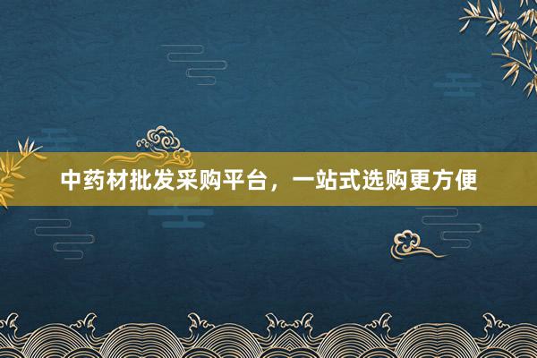 中药材批发采购平台，一站式选购更方便